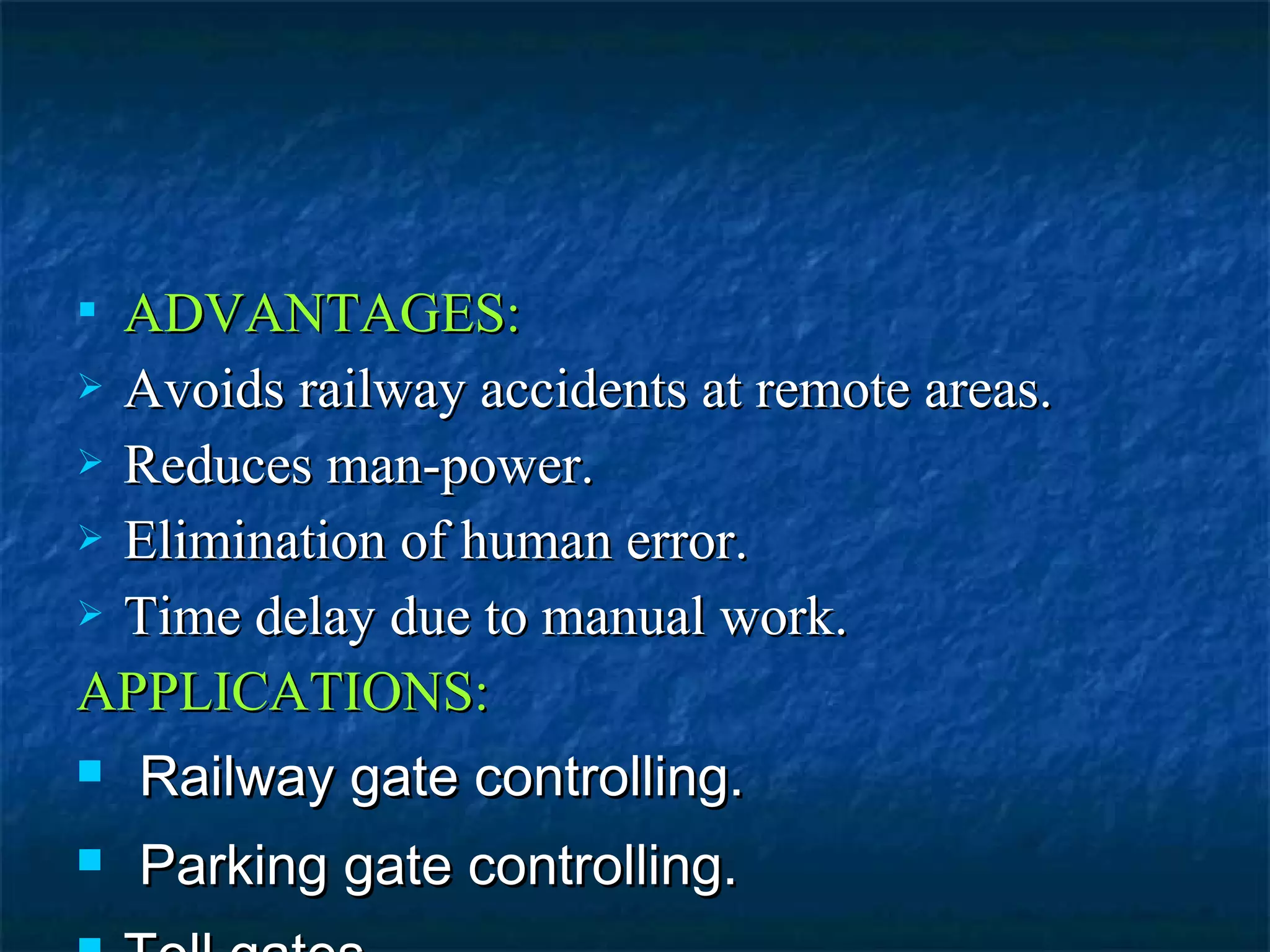  ADVANTAGES:ADVANTAGES:
 Avoids railway accidents at remote areas.Avoids railway accidents at remote areas.
 Reduces man-power.Reduces man-power.
 Elimination of human error.Elimination of human error.
 Time delay due to manual work.Time delay due to manual work.
APPLICATIONS:APPLICATIONS:
 Railway gate controlling.Railway gate controlling.
 Parking gate controlling.Parking gate controlling.
 