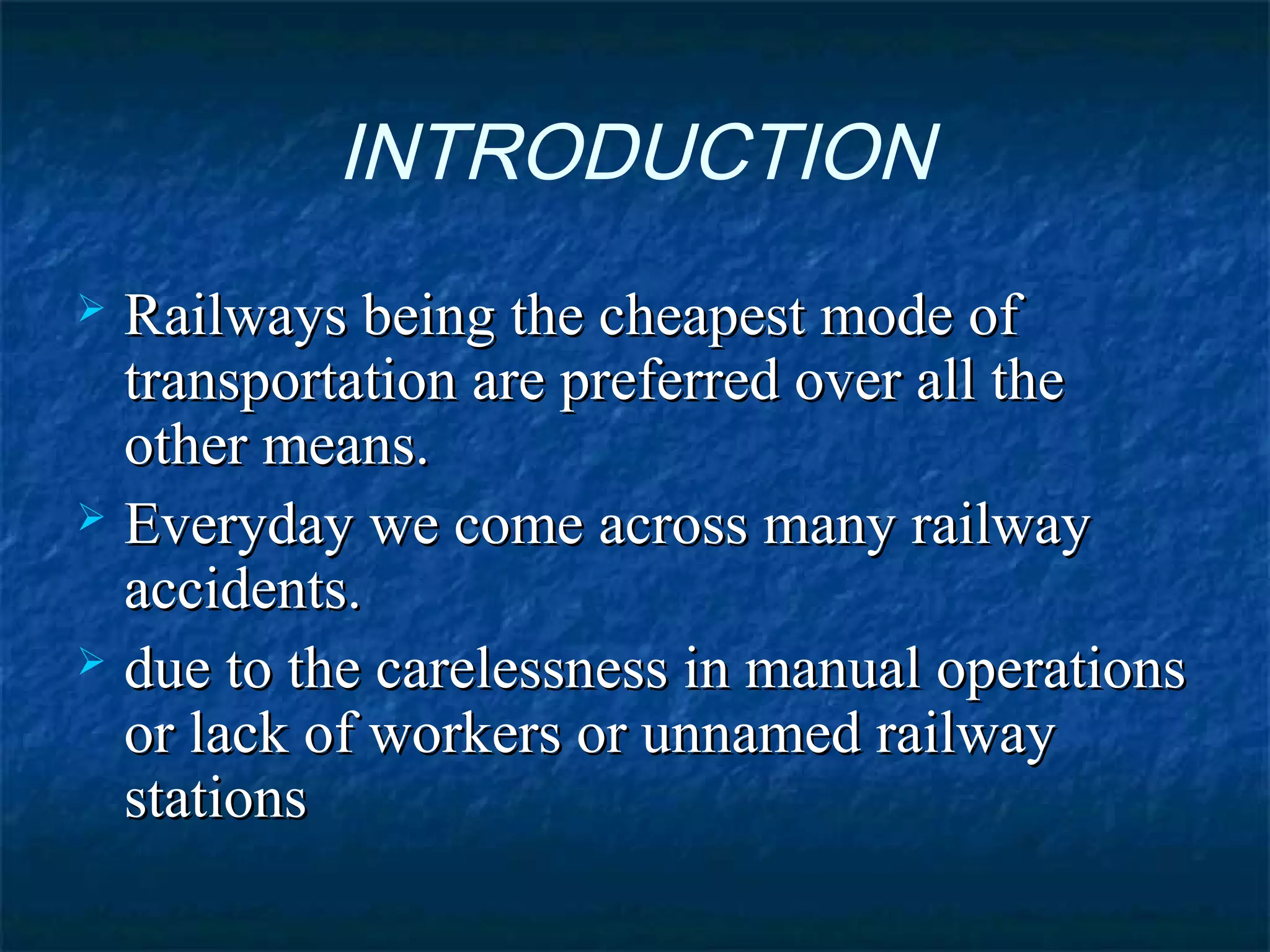 INTRODUCTION
 Railways being the cheapest mode ofRailways being the cheapest mode of
transportation are preferred over all thetransportation are preferred over all the
other means.other means.
 Everyday we come across many railwayEveryday we come across many railway
accidents.accidents.
 due to the carelessness in manual operationsdue to the carelessness in manual operations
or lack of workers or unnamed railwayor lack of workers or unnamed railway
stationsstations
 