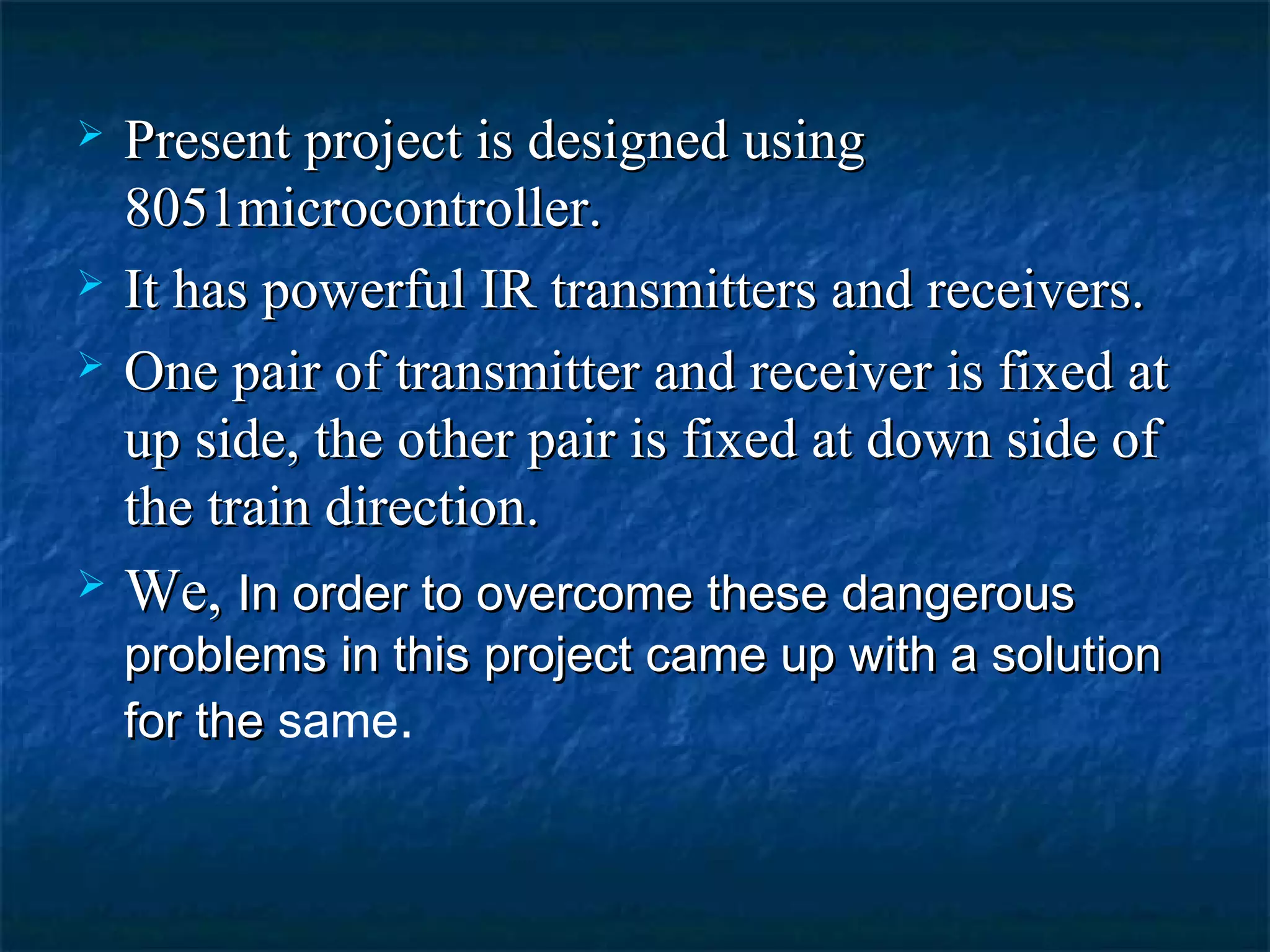  Present project is designed usingPresent project is designed using
8051microcontroller.8051microcontroller.
 It has powerful IR transmitters and receivers.It has powerful IR transmitters and receivers.
 One pair of transmitter and receiver is fixed atOne pair of transmitter and receiver is fixed at
up side, the other pair is fixed at down side ofup side, the other pair is fixed at down side of
the train direction.the train direction.
 We,We, In order to overcome these dangerousIn order to overcome these dangerous
problems in this project came up with a solutionproblems in this project came up with a solution
for thefor the same.
 