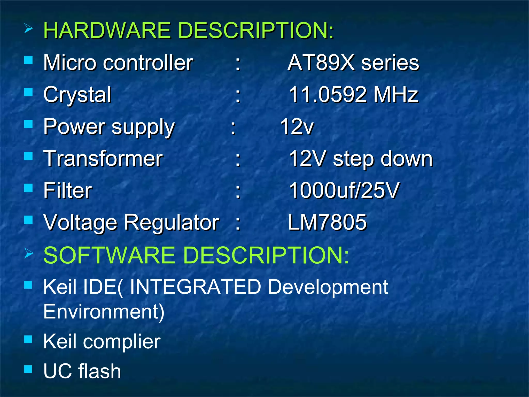  HARDWARE DESCRIPTION:HARDWARE DESCRIPTION:
 Micro controllerMicro controller :: AT89X seriesAT89X series
 CrystalCrystal :: 11.0592 MHz11.0592 MHz
 Power supply : 12vPower supply : 12v
 TransformerTransformer :: 12V step down12V step down
 FilterFilter :: 1000uf/25V1000uf/25V
 Voltage RegulatorVoltage Regulator :: LM7805LM7805
 SOFTWARE DESCRIPTION:
 Keil IDE( INTEGRATED Development
Environment)
 Keil complier
 UC flash
 