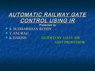 AUTOMATIC RAILWAY GATEAUTOMATIC RAILWAY GATE
CONTROL USING IRCONTROL USING IR
Presented byPresented by
 S. SUDHARSHAN REDDYS. SUDHARSHAN REDDY
 Y.ANURAGY.ANURAG
 K.HARISHK.HARISH GUIDED BY VIJAY SIRGUIDED BY VIJAY SIR
ASST.PROFESSORASST.PROFESSOR
 