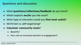 Questions and discussion
● What questions/reflections/feedback do you have?
● Which aspects excite you the most?
● What type of networks would you find most useful?
● NCVO led vs. self-organising?
● Volunteer community hosts?
● Benefits?
● How will we overcome barriers to engagement?
 