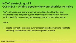 NCVO strategic goal 3:
CONNECT - Uniting people who want charities to thrive
We're stronger as a sector when we come together. Charities and
volunteers need a support system that can grow and sustain voluntary
action. We'll focus on strong relationships at the core of what we do.
We'll:
● create connections across our membership and networks to facilitate
learning, collaboration and the development of ideas
 