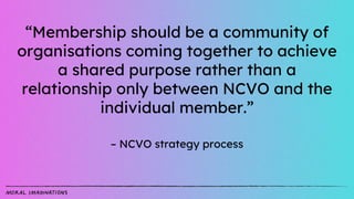 “Membership should be a community of
organisations coming together to achieve
a shared purpose rather than a
relationship only between NCVO and the
individual member.”
– NCVO strategy process
 