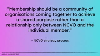 “Membership should be a community of
organisations coming together to achieve
a shared purpose rather than a
relationship ...
