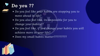 Do you feel like your habits are stopping you to
move ahead in life?
Do you also feel like, its impossible for you to
change your habits??
Do you feel like, if you change your habits you will
achieve more in your life?
Does my small habits matter?????????
Do you ??
 