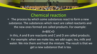 Chemical reaction
• The process by which some substances react to form a new
substance. The substances which react are called reactants and
the new ones formed are called products. For example:
A+B🡪C+D
In this, A and B are reactants and C and D are called products.
• For example: when we make tea, we add sugar, tea, milk and
water. We mix them and heat the mixture. The result is that we
get a new substance that is tea.
 