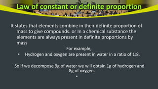 Law of constant or definite proportion
For example,
• Hydrogen and oxygen are present in water in a ratio of 1:8.
So if we decompose 9g of water we will obtain 1g of hydrogen and
8g of oxygen.
•
It states that elements combine in their definite proportion of
mass to give compounds. or In a chemical substance the
elements are always present in definite proportions by
mass
 
