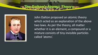 The Dalton’s Atomic Theory
John Dalton proposed an atomic theory
which acted as an explanation of the above
two laws. As per the theory, all matter
whether it is an element, a compound or a
mixture consists of tiny invisible particles
called ‘atoms’.
 