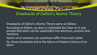 Drawbacks of Dalton’s Atomic Theory
Drawbacks of Dalton’s Atomic Theory were as follows-
According to Dalton, an atom is indivisible but later on it was
proved that atom can be subdivided into electrons, protons and
neutrons.
Atoms of an element can somehow differ from each other.
So, these drawbacks led to the failure of Dalton’s theory of an
atom.
 