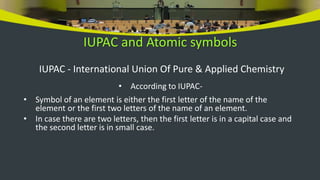 IUPAC and Atomic symbols
IUPAC - International Union Of Pure & Applied Chemistry
• According to IUPAC-
• Symbol of an element is either the first letter of the name of the
element or the first two letters of the name of an element.
• In case there are two letters, then the first letter is in a capital case and
the second letter is in small case.
 