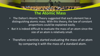 The Atomic Mass
• The Dalton’s Atomic Theory suggested that each element has a
distinguishing atomic mass. With this theory, the law of constant
proportions could be explained easily.
• But it is indeed difficult to evaluate the mass of an atom since the
size of an atom is relatively small.
• Therefore scientists started evaluating the mass of an atom
by comparing it with the mass of a standard atom.
 