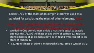 Earlier 1/16 of the mass of an oxygen atom was used as a
standard for calculating the mass of other elements. Now,
carbon - 12 is considered a standard atom for calculating the
mass. Its atomic mass is 12u (12 atomic mass units).
• We define One atomic mass unit is a mass unit equal to exactly
one-twelth (1/12th) the mass of one atom of carbon-12. relative
atomic masses of all elements have been found with respect to an
atom of carbon-12.
• So, Atomic mass of atom is measured in amu. amu is written as 'u
 