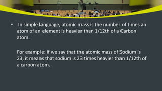 • In simple language, atomic mass is the number of times an
atom of an element is heavier than 1/12th of a Carbon
atom.
For example: If we say that the atomic mass of Sodium is
23, it means that sodium is 23 times heavier than 1/12th of
a carbon atom.
 