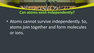 Can atoms exist independently?
• Atoms cannot survive independently. So,
atoms join together and form molecules
or ions.
 