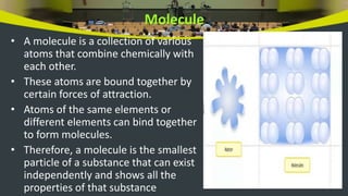 Molecule
• A molecule is a collection of various
atoms that combine chemically with
each other.
• These atoms are bound together by
certain forces of attraction.
• Atoms of the same elements or
different elements can bind together
to form molecules.
• Therefore, a molecule is the smallest
particle of a substance that can exist
independently and shows all the
properties of that substance
 