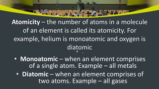 Atomicity – the number of atoms in a molecule
of an element is called its atomicity. For
example, helium is monoatomic and oxygen is
diatomic
• .
• Monoatomic – when an element comprises
of a single atom. Example – all metals
• Diatomic – when an element comprises of
two atoms. Example – all gases
 