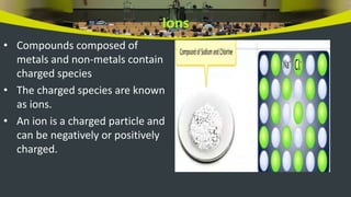 Ions
• Compounds composed of
metals and non-metals contain
charged species
• The charged species are known
as ions.
• An ion is a charged particle and
can be negatively or positively
charged.
 