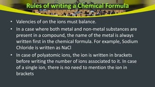 Rules of writing a Chemical Formula
• Valencies of on the ions must balance.
• In a case where both metal and non-metal substances are
present in a compound, the name of the metal is always
written first in the chemical formula. For example, Sodium
Chloride is written as NaCl
• In case of polyatomic ions, the ion is written in brackets
before writing the number of ions associated to it. In case
of a single ion, there is no need to mention the ion in
brackets
 