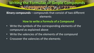 Writing the Formulae of Simple Compounds
Binary compounds – compounds that consist of two different
elements
How to write a Formula of a Compound
• Write the symbols of the corresponding elements of the
compound as explained above
• Write the valencies of the elements of the compound
• Crossover the valencies of the elements
 
