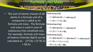Formula Unit Mass
• The sum of atomic masses of all
atoms in a formula unit of a
compound is called as its
formula unit mass. The formula
unit mass is used in case of
substances that constitute ions.
For example, formula unit mass
of Sodium Chloride (NaCl) can be
calculated as: (1*23) + (1*35.5)
= 58.5u
 