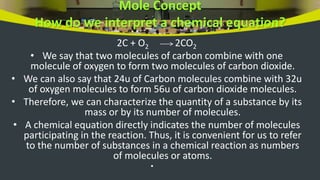 Mole Concept
How do we interpret a chemical equation?
2C + O2 2CO2
• We say that two molecules of carbon combine with one
molecule of oxygen to form two molecules of carbon dioxide.
• We can also say that 24u of Carbon molecules combine with 32u
of oxygen molecules to form 56u of carbon dioxide molecules.
• Therefore, we can characterize the quantity of a substance by its
mass or by its number of molecules.
• A chemical equation directly indicates the number of molecules
participating in the reaction. Thus, it is convenient for us to refer
to the number of substances in a chemical reaction as numbers
of molecules or atoms.
•
 