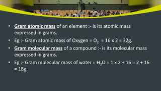 • Gram atomic mass of an element :- is its atomic mass
expressed in grams.
• Eg :- Gram atomic mass of Oxygen = O2 = 16 x 2 = 32g.
• Gram molecular mass of a compound :- is its molecular mass
expressed in grams.
• Eg :- Gram molecular mass of water = H2O = 1 x 2 + 16 = 2 + 16
= 18g.
 
