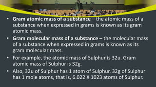 • Gram atomic mass of a substance – the atomic mass of a
substance when expressed in grams is known as its gram
atomic mass.
• Gram molecular mass of a substance – the molecular mass
of a substance when expressed in grams is known as its
gram molecular mass.
• For example, the atomic mass of Sulphur is 32u. Gram
atomic mass of Sulphur is 32g.
• Also, 32u of Sulphur has 1 atom of Sulphur. 32g of Sulphur
has 1 mole atoms, that is, 6.022 X 1023 atoms of Sulphur.
 