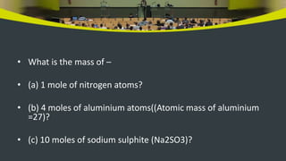 • What is the mass of –
• (a) 1 mole of nitrogen atoms?
• (b) 4 moles of aluminium atoms((Atomic mass of aluminium
=27)?
• (c) 10 moles of sodium sulphite (Na2SO3)?
 