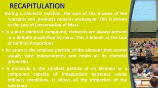 RECAPITULATION
During a chemical reaction, the sum of the masses of the
reactants and products remains unchanged. This is known
as the Law of Conservation of Mass.
• In a pure chemical compound, elements are always present
in a definite proportion by mass. This is known as the Law
of Definite Proportions.
• An atom is the smallest particle of the element that cannot
usually exist independently and retain all its chemical
properties.
• A molecule is the smallest particle of an element or a
compound capable of independent existence under
ordinary conditions. It shows all the properties of the
substance.
 