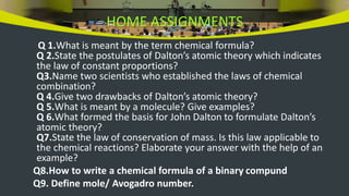HOME ASSIGNMENTS
Q 1.What is meant by the term chemical formula?
Q 2.State the postulates of Dalton’s atomic theory which indicates
the law of constant proportions?
Q3.Name two scientists who established the laws of chemical
combination?
Q 4.Give two drawbacks of Dalton’s atomic theory?
Q 5.What is meant by a molecule? Give examples?
Q 6.What formed the basis for John Dalton to formulate Dalton’s
atomic theory?
Q7.State the law of conservation of mass. Is this law applicable to
the chemical reactions? Elaborate your answer with the help of an
example?
Q8.How to write a chemical formula of a binary compund
Q9. Define mole/ Avogadro number.
 