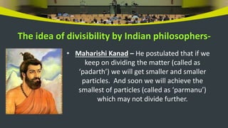The idea of divisibility by Indian philosophers-
• Maharishi Kanad – He postulated that if we
keep on dividing the matter (called as
‘padarth’) we will get smaller and smaller
particles. And soon we will achieve the
smallest of particles (called as ‘parmanu’)
which may not divide further.
 