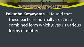 Pakudha Katyayama – He said that
these particles normally exist in a
combined form which gives us various
forms of matter.
 