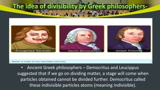 The idea of divisibility by Greek philosophers-
• Ancient Greek philosophers – Democritus and Leucippus
suggested that if we go on dividing matter, a stage will come when
particles obtained cannot be divided further. Democritus called
these indivisible particles atoms (meaning indivisible).
 
