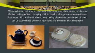 We also know that a lot of chemical reactions take place in our day to day
life like making of tea, changing milk to curd, making cheese from milk and
lots more. All the chemical reactions taking place obey certain set of laws.
Let us study these chemical reactions and the rules that they obey.
 