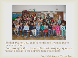 Senhor DOUTOR GRILO quanta honra nós tivemos por o
ter conhecido!!
Por isso, quando a Joane voltar, não esqueça que nas
nossas escolas será sempre bem recebido!!!
Prof. bibliotecária Teresa Lobo
 