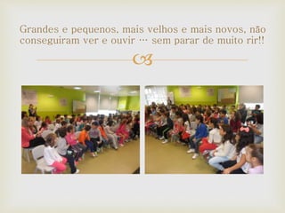 
Grandes e pequenos, mais velhos e mais novos, não
conseguiram ver e ouvir … sem parar de muito rir!!
 