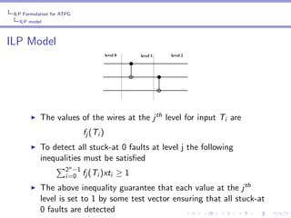 ILP Formulation for ATPG
ILP model

ILP Model
level 0

◮

level 1

level 2

The values of the wires at the j th level for input Ti are
fj (Ti )

◮

To detect all stuck-at 0 faults at level j the following
inequalities must be satisﬁed
2n −1
i =0 fj (Ti )xti

◮

≥1

The above inequality guarantee that each value at the j th
level is set to 1 by some test vector ensuring that all stuck-at
0 faults are detected

 