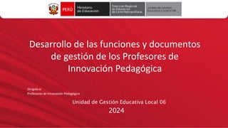 Desarrollo de las funciones y documentos
de gestión de los Profesores de
Innovación Pedagógica
Dirigido a:
Profesores de Innovación Pedagógica
Unidad de Gestión Educativa Local 06
2024
 