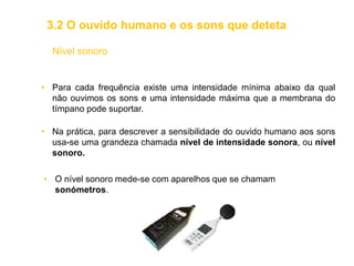 Nível sonoro
• Para cada frequência existe uma intensidade mínima abaixo da qual
não ouvimos os sons e uma intensidade máxima que a membrana do
tímpano pode suportar.
• Na prática, para descrever a sensibilidade do ouvido humano aos sons
usa-se uma grandeza chamada nível de intensidade sonora, ou nível
sonoro.
• O nível sonoro mede-se com aparelhos que se chamam
sonómetros.
3.2 O ouvido humano e os sons que deteta
 