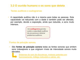 Testes auditivos e audiogramas
• A capacidade auditiva não é a mesma para todas as pessoas. Esta
capacidade vai reduzindo com a idade e também pode ser alterada,
por exemplo, devido a exposição, ainda que reduzida, a sons muito
intensos.
Fontes de poluição sonora
• São fontes de poluição sonora todas as fontes sonoras que emitem
sons indesejáveis e que originam níveis de intensidade sonora muito
elevados.
Sistemas de som de discotecas, motores potentes em
funcionamento, tráfego rodoviário e aéreo, etc.
3.2 O ouvido humano e os sons que deteta
 