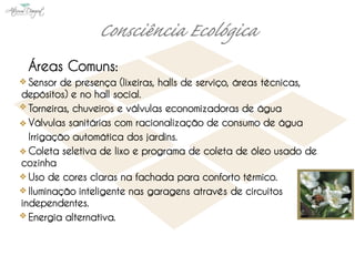 Áreas Comuns:
  Sensor de presença (lixeiras, halls de serviço, áreas técnicas,
depósitos) e no hall social.
  Torneiras, chuveiros e válvulas economizadoras de água
  Válvulas sanitárias com racionalização de consumo de água
  Irrigação automática dos jardins.
  Coleta seletiva de lixo e programa de coleta de óleo usado de
cozinha
  Uso de cores claras na fachada para conforto térmico.
  Iluminação inteligente nas garagens através de circuitos
independentes.
  Energia alternativa.
 