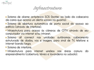 Sistema de alarme antipânico SOS (botão ao lado da cabeceira
da cama que aciona um alerta sonoro na guarita).
  Sistema de abertura automática de porta social do acesso ao
edifício (através de interfone).
  Infraestrutura para acesso às câmeras de CFTV através de seu
computador via internet e/ou intranet.
  Sistema all connect nas unidades autônomas: cabeamento
estruturado de dados, voz e imagem, para sinal de TV, telefone e
internet banda larga.
  Sistema de interfone.
  Infraestrutura para internet wireless nas áreas comuns do
empreendimento (cobertura, térreo e lavanderia no subsolo).
 