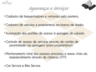 Cadastro de frequentadores e visitantes pelo porteiro.

Cadastro de veículos e proprietários em banco de dados

Automação dos portões de acesso à garagem do subsolo.

Controle de acesso de veículos através de cartão de
  proximidade nas garagens (para proprietários).

Monitoramento total dos acessos principais e áreas vitais do
  empreendimento através de câmeras CFTV.

Car Service e Bike Service
 