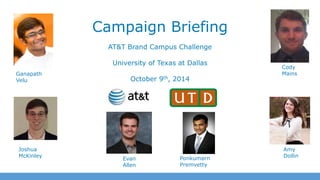 Campaign Briefing 
AT&T Brand Campus Challenge 
University of Texas at Dallas 
October 9th, 2014 
Ganapath 
Velu 
Joshua 
McKinley 
Evan 
Allen 
Ponkumarn 
Premvetty 
Cody 
Mains 
Amy 
Dollin 
 