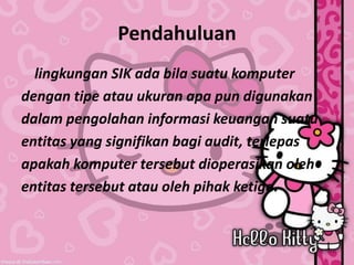 Pendahuluan
lingkungan SIK ada bila suatu komputer
dengan tipe atau ukuran apa pun digunakan
dalam pengolahan informasi keuangan suatu
entitas yang signifikan bagi audit, terlepas
apakah komputer tersebut dioperasikan oleh
entitas tersebut atau oleh pihak ketiga.
 
