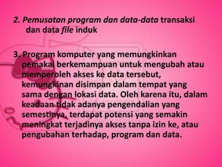 2. Pemusatan program dan data-data transaksi
dan data file induk
3. Program komputer yang memungkinkan
pemakai berkemampuan untuk mengubah atau
memperoleh akses ke data tersebut,
kemungkinan disimpan dalam tempat yang
sama dengan lokasi data. Oleh karena itu, dalam
keadaan tidak adanya pengendalian yang
semestinya, terdapat potensi yang semakin
meningkat terjadinya akses tanpa izin ke, atau
pengubahan terhadap, program dan data.
 