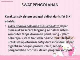 SWAT PENGOLAHAN
Karakteristik sistem sebagai akibat dari sifat SIK
adalah:
• Tidak adanya dokumen masukan-data dapat
dimasukkan secara langsung ke dalam sistem
komputer tanpa dokumen pendukung. Dalam
beberapa sistem transaksi on-line, bukti tertulis
untuk setiap otorisasi entry data individual dapat
digantikan dengan prosedur lain, seperti
pengendalian otorisasi dalam program komputer
 