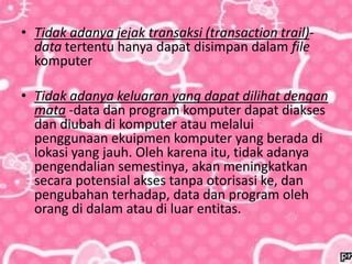 • Tidak adanya jejak transaksi (transaction trail)-
data tertentu hanya dapat disimpan dalam file
komputer
• Tidak adanya keluaran yang dapat dilihat dengan
mata -data dan program komputer dapat diakses
dan diubah di komputer atau melalui
penggunaan ekuipmen komputer yang berada di
lokasi yang jauh. Oleh karena itu, tidak adanya
pengendalian semestinya, akan meningkatkan
secara potensial akses tanpa otorisasi ke, dan
pengubahan terhadap, data dan program oleh
orang di dalam atau di luar entitas.
 