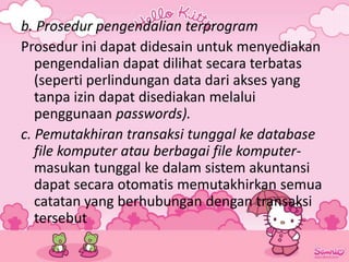 b. Prosedur pengendalian terprogram
Prosedur ini dapat didesain untuk menyediakan
pengendalian dapat dilihat secara terbatas
(seperti perlindungan data dari akses yang
tanpa izin dapat disediakan melalui
penggunaan passwords).
c. Pemutakhiran transaksi tunggal ke database
file komputer atau berbagai file komputer-
masukan tunggal ke dalam sistem akuntansi
dapat secara otomatis memutakhirkan semua
catatan yang berhubungan dengan transaksi
tersebut
 